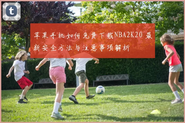 苹果手机如何免费下载NBA2K20 最新安全方法与注意事项解析