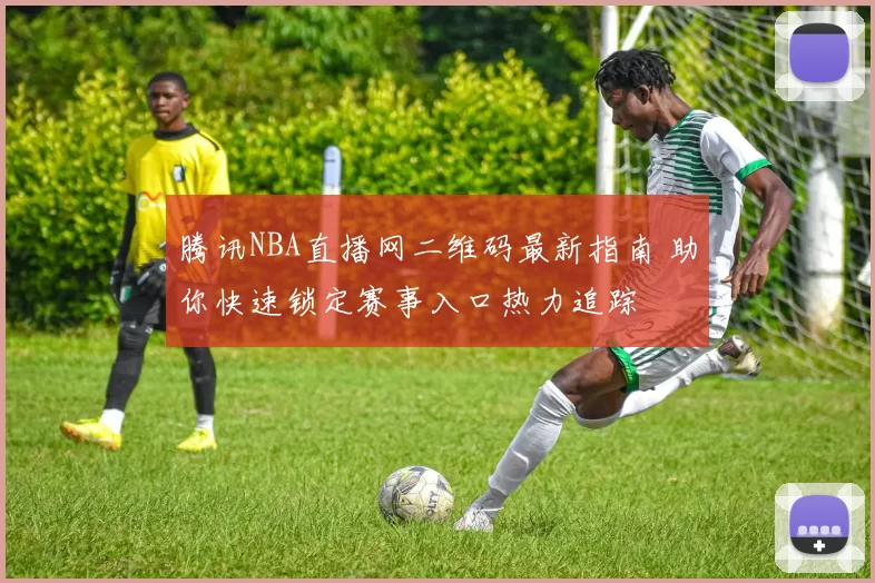 腾讯NBA直播网二维码最新指南 助你快速锁定赛事入口热力追踪
