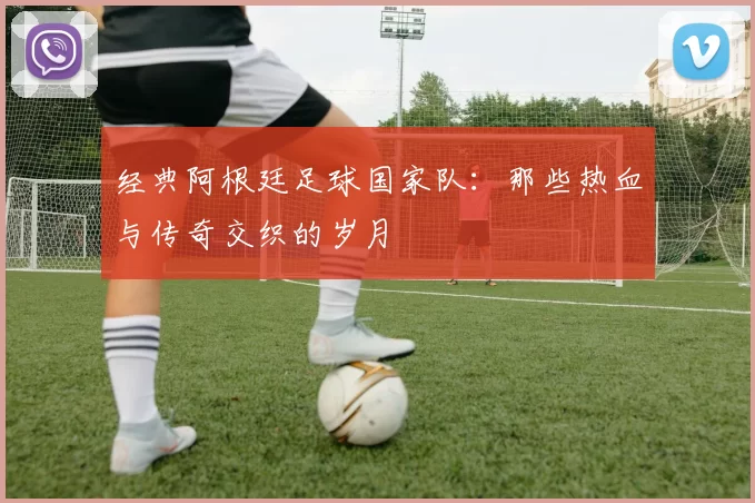 经典阿根廷足球国家队：那些热血与传奇交织的岁月