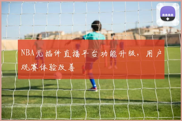 NBA无插件直播平台功能升级,用户观赛体验改善