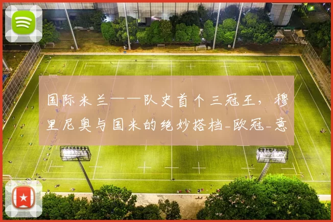 国际米兰——队史首个三冠王，穆里尼奥与国米的绝妙搭档_欧冠_意甲冠军_决赛