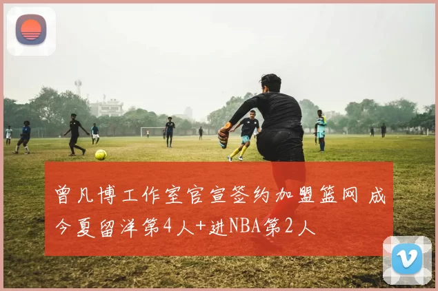 曾凡博工作室官宣签约加盟篮网 成今夏留洋第4人+进NBA第2人