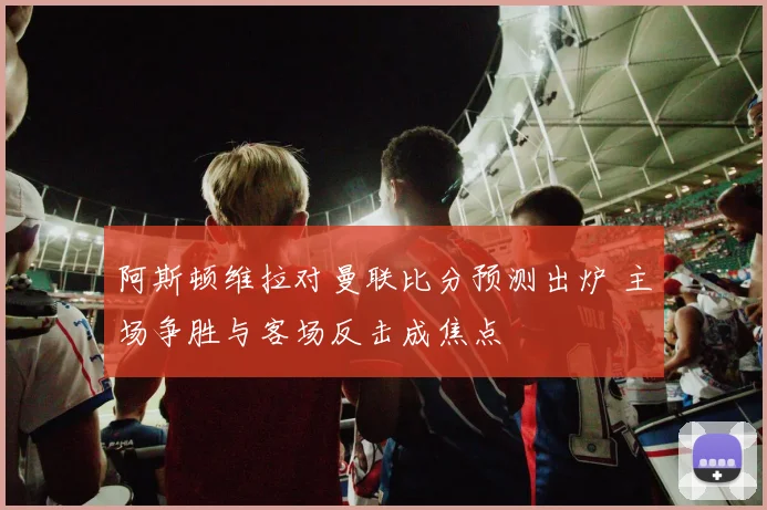 阿斯顿维拉对曼联比分预测出炉 主场争胜与客场反击成焦点