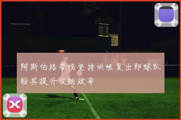 阿斯伯格带伤坚持训练复出即球队盼其提升攻防效率