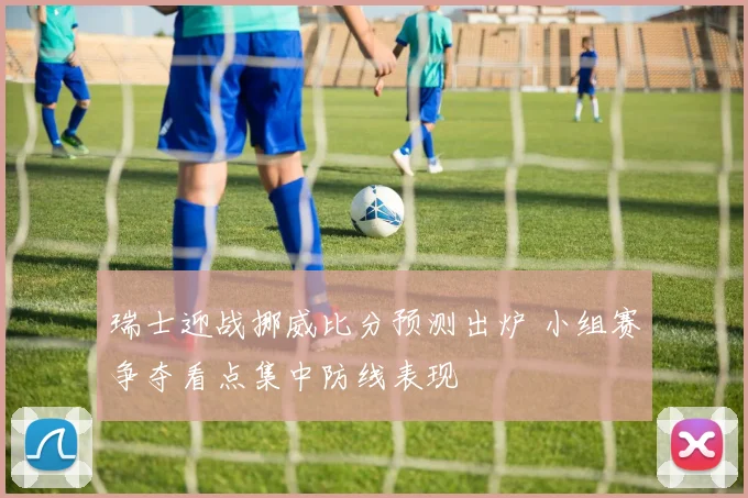 瑞士迎战挪威比分预测出炉 小组赛争夺看点集中防线表现