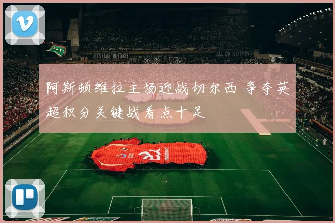 阿斯顿维拉主场迎战切尔西 争夺英超积分关键战看点十足