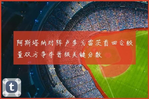 阿斯塔纳对阵卢多戈雷茨首回合较量双方争夺晋级关键分数