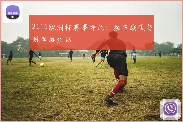 2016欧洲杯赛事评论:经典战役与冠军诞生记