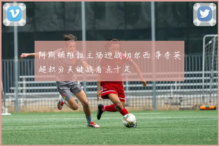 阿斯顿维拉主场迎战切尔西 争夺英超积分关键战看点十足