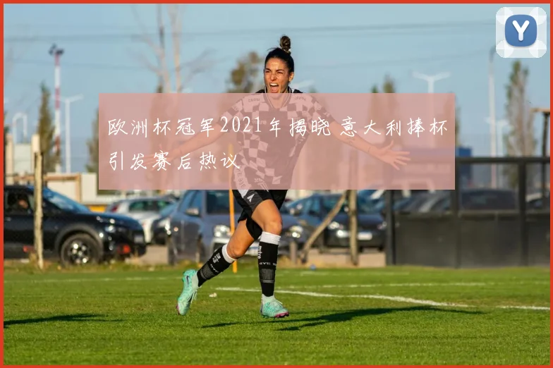 欧洲杯冠军2021年揭晓 意大利捧杯引发赛后热议